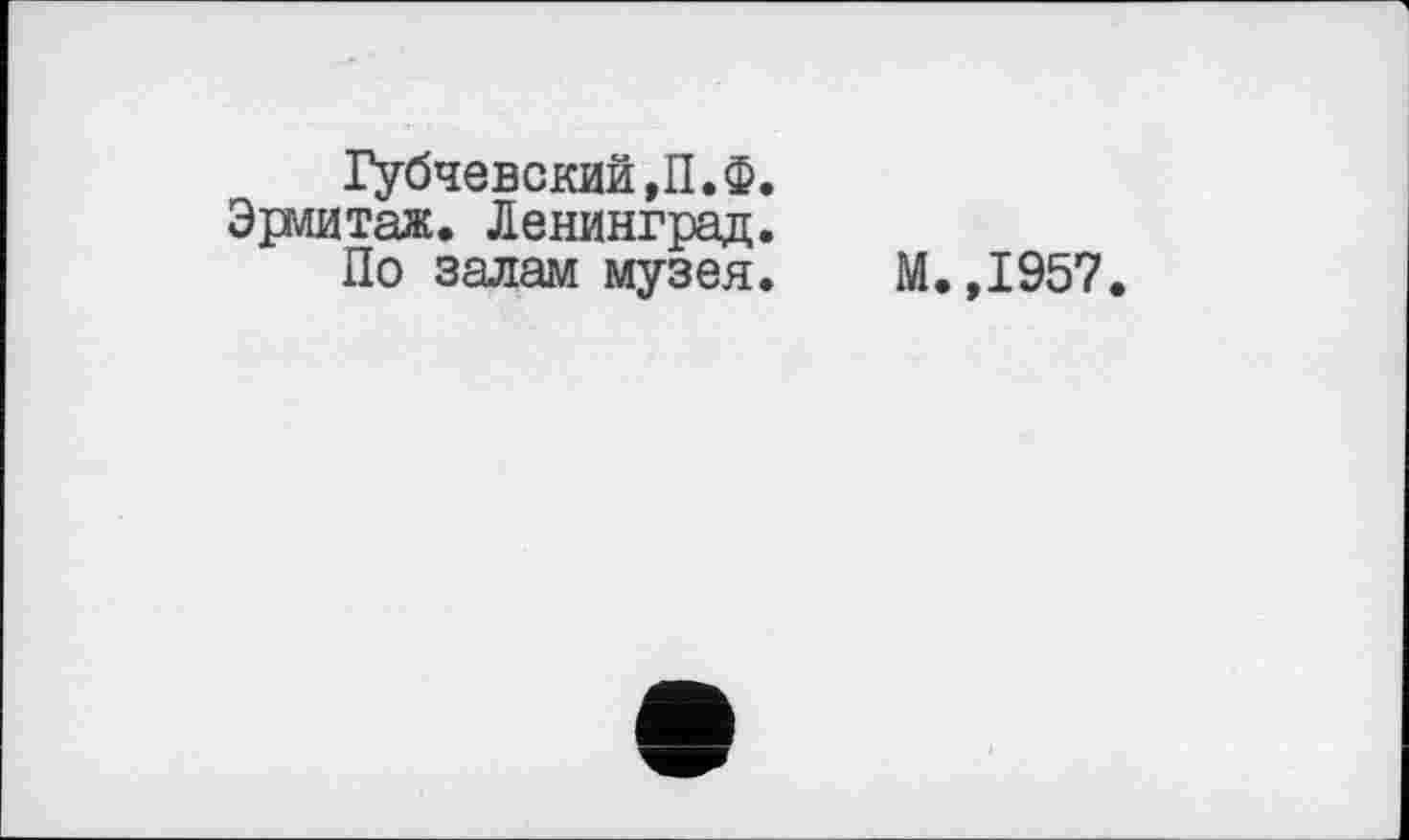 ﻿Губчевский,П.Ф.
Эрмитаж. Ленинград.
По залам музея. М.,1957.